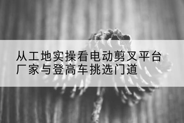 松潘电动剪叉升降平台厂家-从工地实操看电动剪叉平台厂家与登高车挑选门道