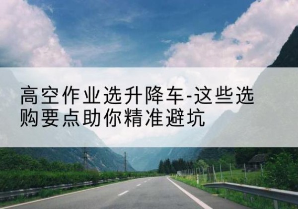 松潘升降车厂家-高空作业选升降车-这些选购要点助你*避坑