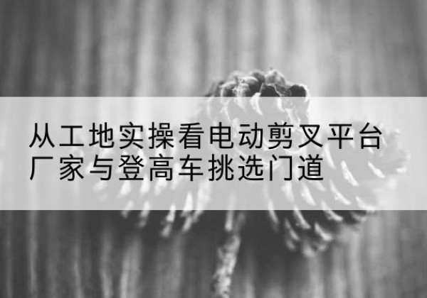 松潘电动剪叉升降平台厂家-从工地实操看电动剪叉平台厂家与登高车挑选门道